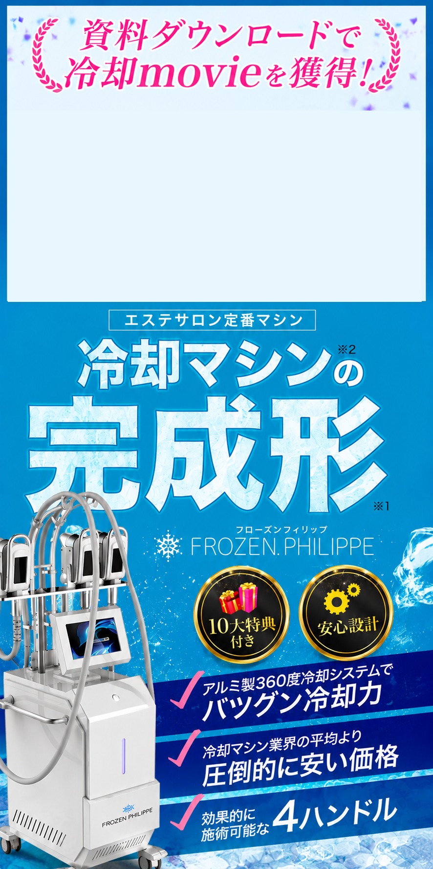資料ダウンロードで冷却movieを獲得！冷却マシンの裏側全公開movie。エステサロン定番マシン 冷却マシンの完成形 FROZEN PHILIPPE。10大特典付き・安心設計。