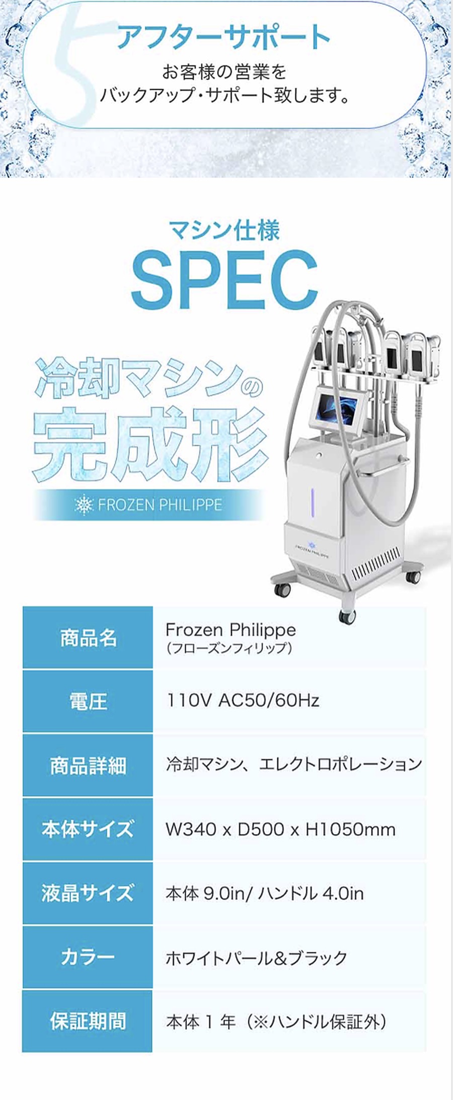 アフターサポート。マシン仕様 SPEC｜商品名 Frozen Philippe／電圧 110V AC50/60Hz／冷却マシン・エレクトロポレーション／本体サイズ W340×D500×H1050mm／液晶 本体9.0in・ハンドル4.0in／カラー ホワイトパール＆ブラック／保証 本体1年（ハンドル保証外）