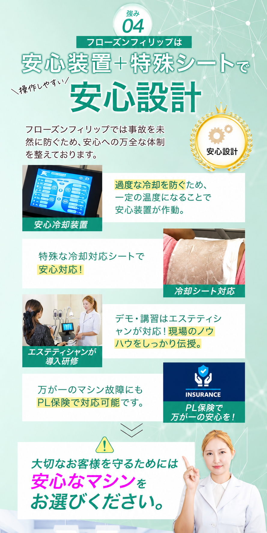 強み04 安心装置＋特殊シートで安心設計。安心冷却装置／特殊な冷却対応シート／エステティシャンが導入研修／PL保険で万が一の安心。大切なお客様を守るためには安心なマシンをお選びください。